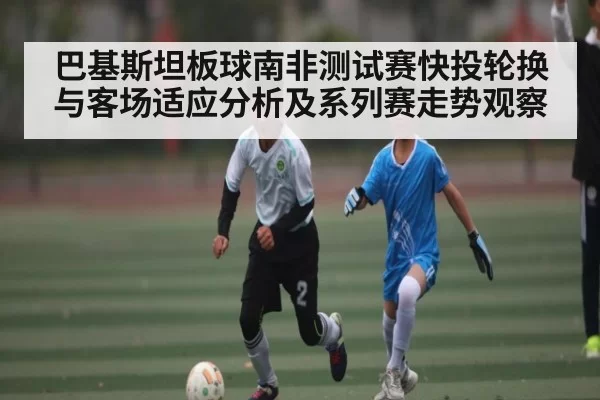 巴基斯坦板球南非测试赛快投轮换与客场适应分析及系列赛走势观察 | YAMEISPORTS